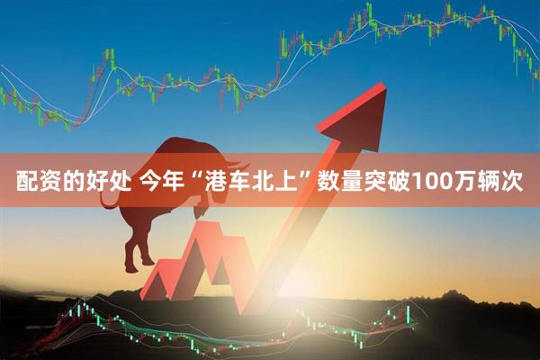 配资的好处 今年“港车北上”数量突破100万辆次