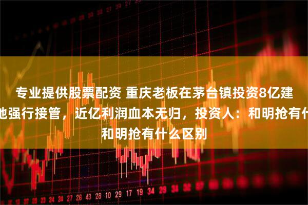 专业提供股票配资 重庆老板在茅台镇投资8亿建厂遭当地强行接管，近亿利润血本无归，投资人：和明抢有什么区别