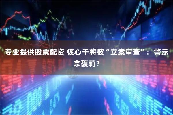 专业提供股票配资 核心干将被“立案审查”：警示宗馥莉？