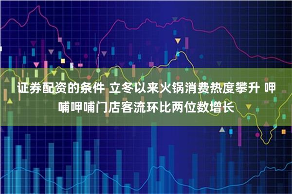 证券配资的条件 立冬以来火锅消费热度攀升 呷哺呷哺门店客流环比两位数增长