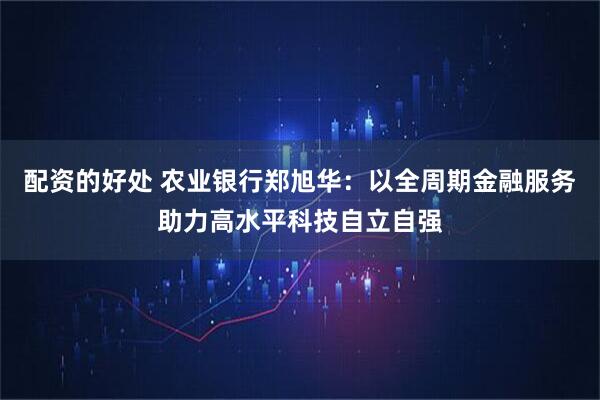 配资的好处 农业银行郑旭华：以全周期金融服务助力高水平科技自立自强