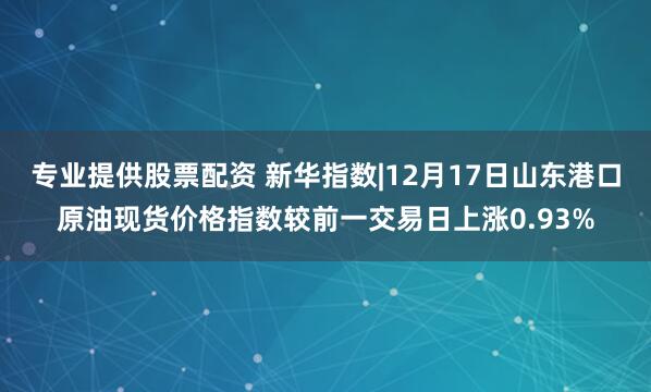 专业提供股票配资 新华指数|12月17日山东港口原油现货价格指数较前一交易日上涨0.93%