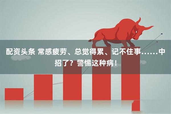 配资头条 常感疲劳、总觉得累、记不住事……中招了？警惕这种病！