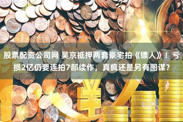 股票配资公司网 吴京抵押两套豪宅拍《镖人》！亏损2亿仍要连拍7部续作，真疯还是另有图谋？