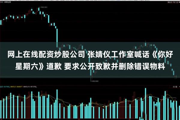 网上在线配资炒股公司 张婧仪工作室喊话《你好星期六》道歉 要求公开致歉并删除错误物料
