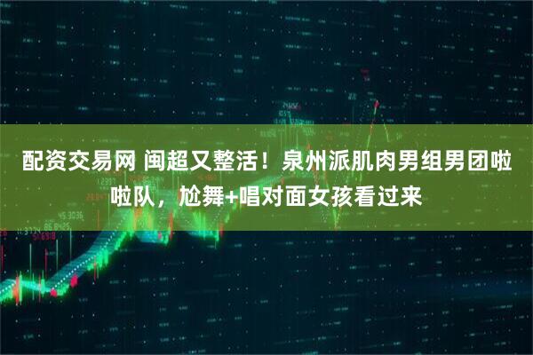配资交易网 闽超又整活！泉州派肌肉男组男团啦啦队，尬舞+唱对面女孩看过来