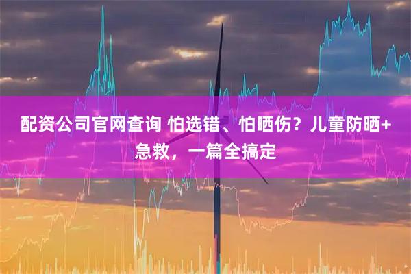 配资公司官网查询 怕选错、怕晒伤？儿童防晒+急救，一篇全搞定